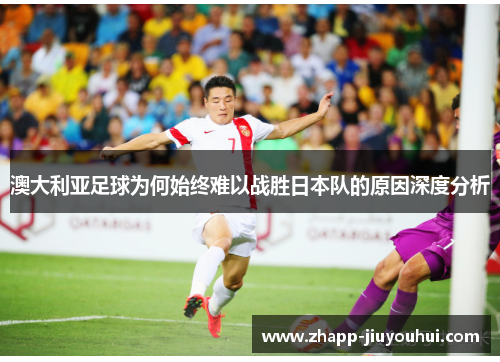 澳大利亚足球为何始终难以战胜日本队的原因深度分析 澳大利亚足球为何始终难以战胜日本队的原因深度分析