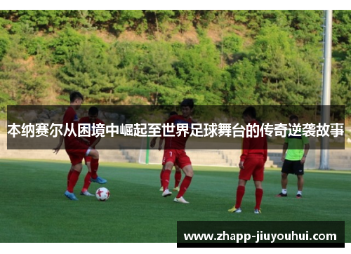 本纳赛尔从困境中崛起至世界足球舞台的传奇逆袭故事