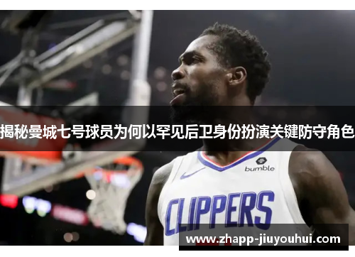 揭秘曼城七号球员为何以罕见后卫身份扮演关键防守角色 揭秘曼城七号球员为何以罕见后卫身份扮演关键防守角色