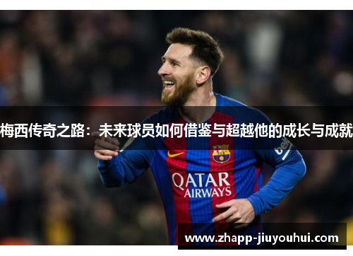 梅西传奇之路：未来球员如何借鉴与超越他的成长与成就
