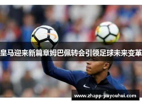 皇马迎来新篇章姆巴佩转会引领足球未来变革 皇马迎来新篇章姆巴佩转会引领足球未来变革