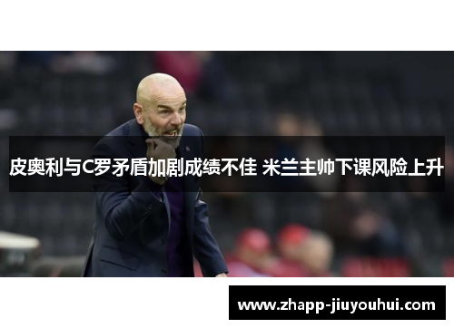 皮奥利与C罗矛盾加剧成绩不佳 米兰主帅下课风险上升 皮奥利与C罗矛盾加剧成绩不佳 米兰主帅下课风险上升