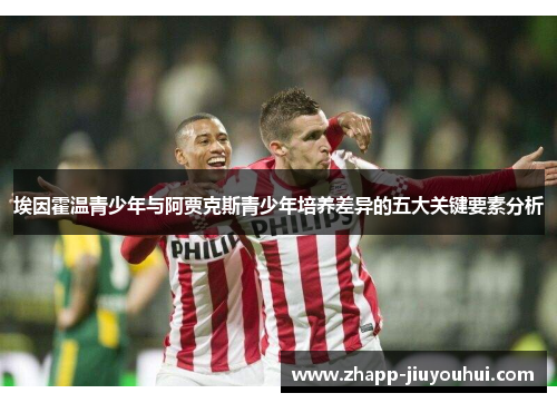 埃因霍温青少年与阿贾克斯青少年培养差异的五大关键要素分析 埃因霍温青少年与阿贾克斯青少年培养差异的五大关键要素分析