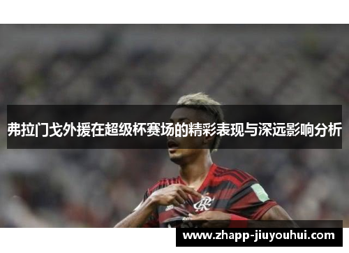 弗拉门戈外援在超级杯赛场的精彩表现与深远影响分析