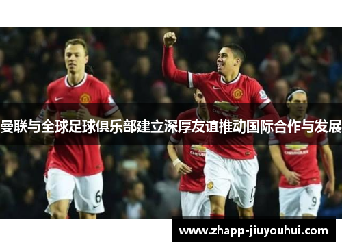 曼联与全球足球俱乐部建立深厚友谊推动国际合作与发展