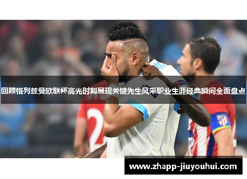 回顾格列兹曼欧联杯高光时刻展现关键先生风采职业生涯经典瞬间全面盘点