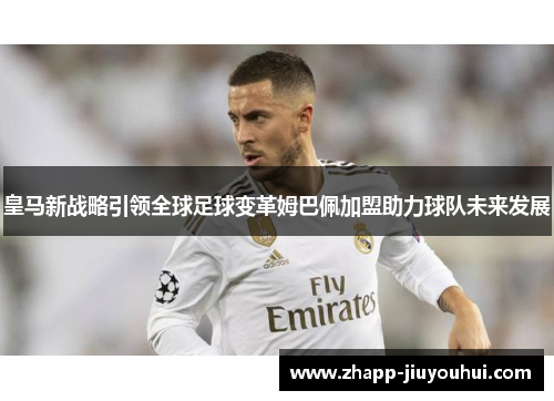 皇马新战略引领全球足球变革姆巴佩加盟助力球队未来发展 皇马新战略引领全球足球变革姆巴佩加盟助力球队未来发展