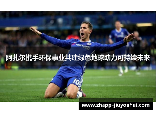 阿扎尔携手环保事业共建绿色地球助力可持续未来 阿扎尔携手环保事业共建绿色地球助力可持续未来