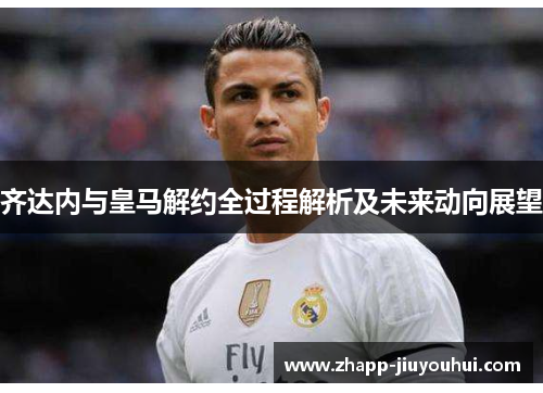 齐达内与皇马解约全过程解析及未来动向展望 齐达内与皇马解约全过程解析及未来动向展望
