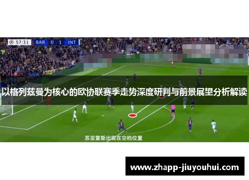 以格列兹曼为核心的欧协联赛季走势深度研判与前景展望分析解读 以格列兹曼为核心的欧协联赛季走势深度研判与前景展望分析解读